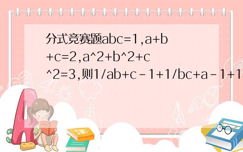 分式竞赛题abc=1,a+b+c=2,a^2+b^2+c^2=3,则1/ab+c-1+1/bc+a-1+1/ca=b-1