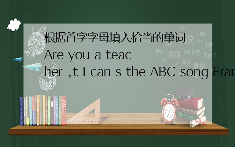 根据首字字母填入恰当的单词 Are you a teacher ,t I can s the ABC song Fran