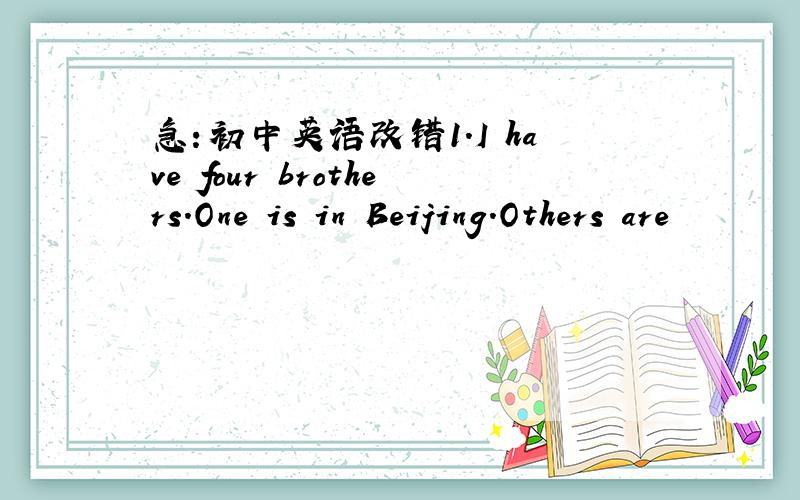 急：初中英语改错1.I have four brothers.One is in Beijing.Others are