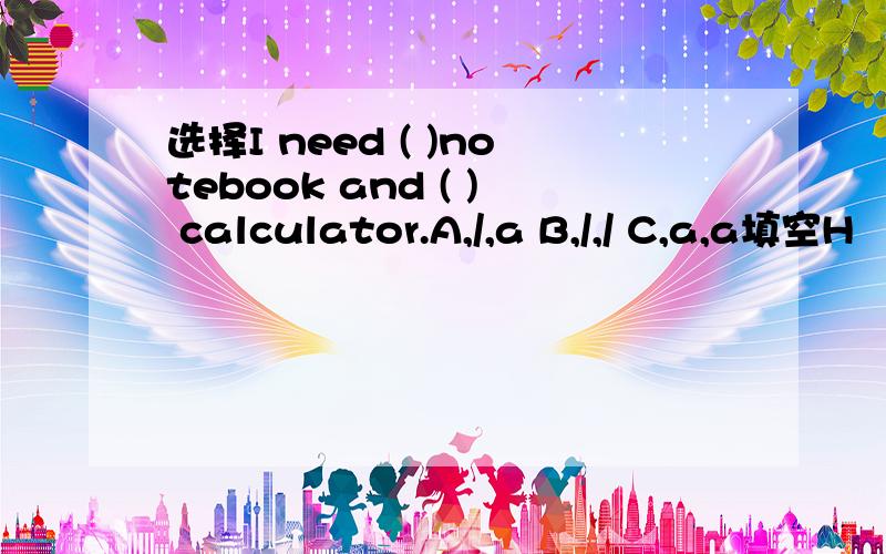 选择I need ( )notebook and ( ) calculator.A,/,a B,/,/ C,a,a填空H