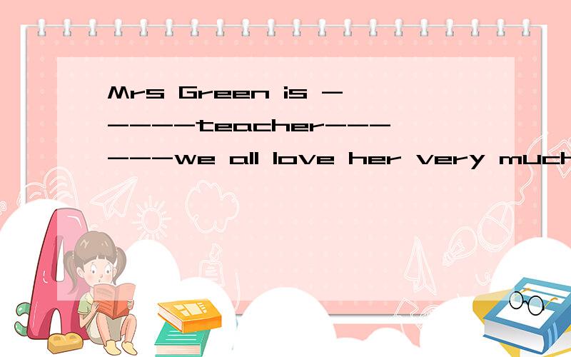 Mrs Green is -----teacher------we all love her very much.