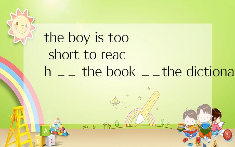 the boy is too short to reach __ the book __the dictionary o
