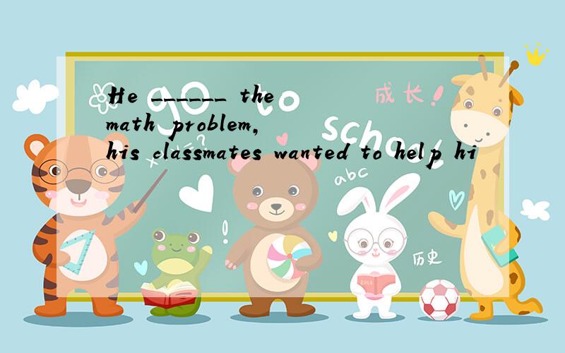 He ______ the math problem, his classmates wanted to help hi
