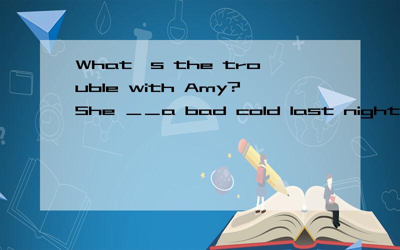 What's the trouble with Amy?She ＿＿a bad cold last night.