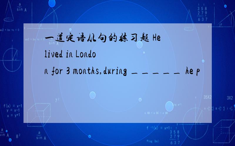 一道定语从句的练习题 He lived in London for 3 months,during _____ he p