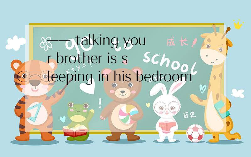 —— talking your brother is sleeping in his bedroom
