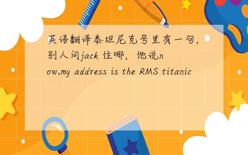 英语翻译泰坦尼克号里有一句，别人问jack 住哪，他说now,my address is the RMS titanic