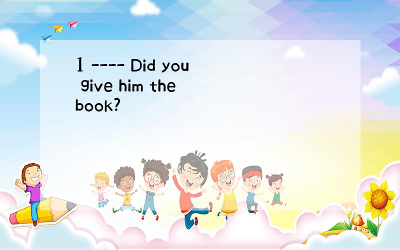 1 ---- Did you give him the book?