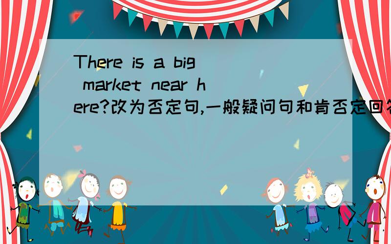 There is a big market near here?改为否定句,一般疑问句和肯否定回答!