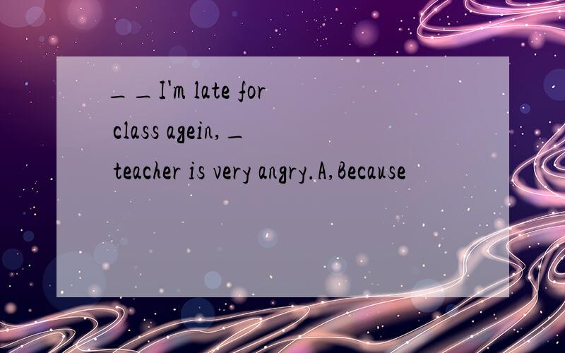 __I'm late for class agein,_ teacher is very angry.A,Because
