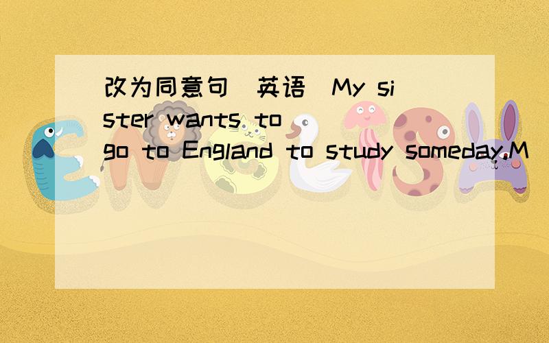 改为同意句（英语）My sister wants to go to England to study someday.M