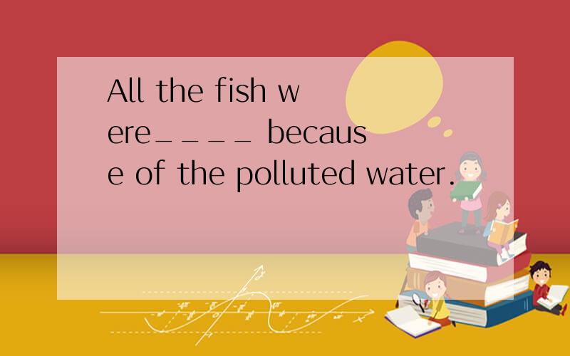 All the fish were____ because of the polluted water.