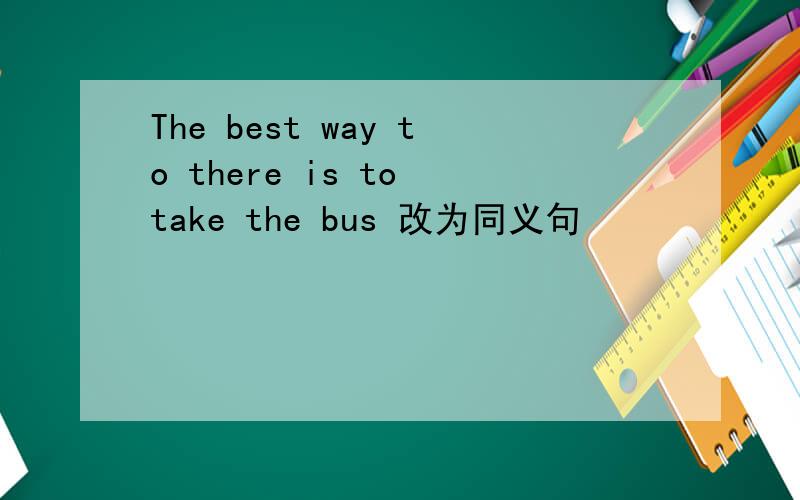 The best way to there is to take the bus 改为同义句