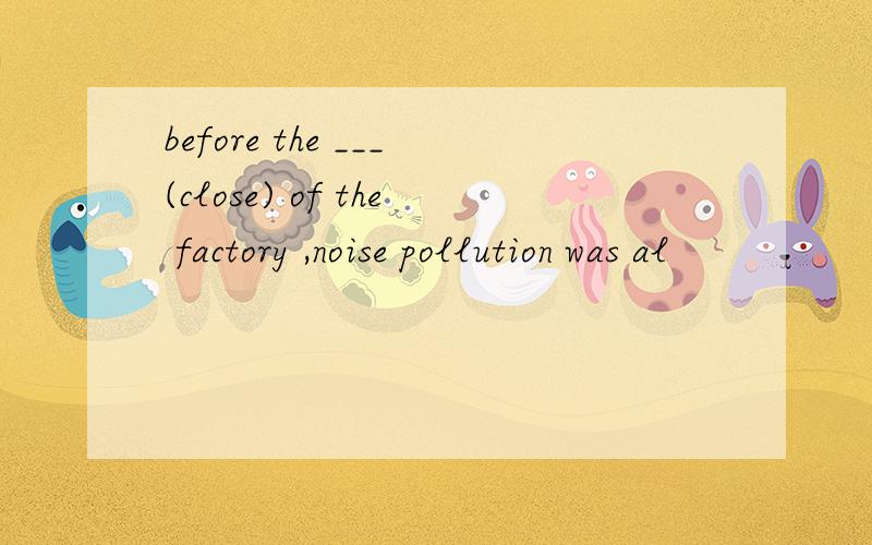 before the ___(close) of the factory ,noise pollution was al