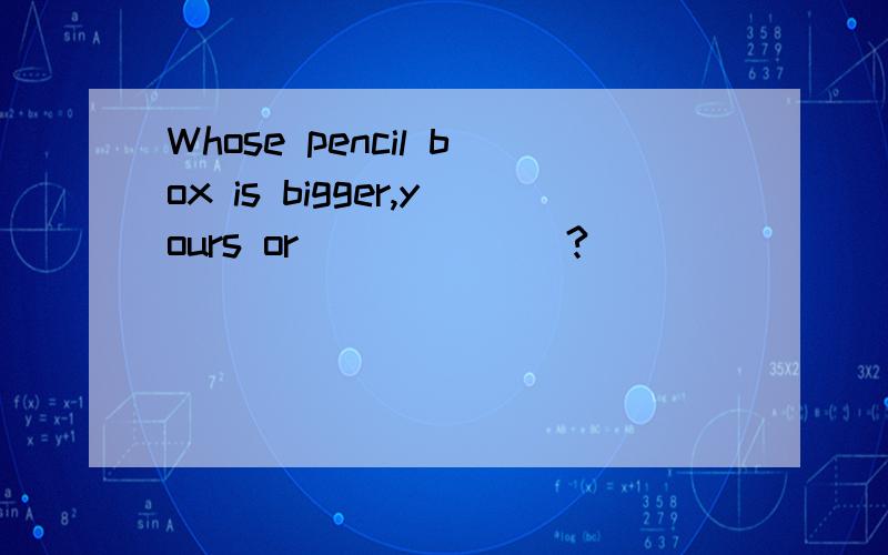 Whose pencil box is bigger,yours or ______?