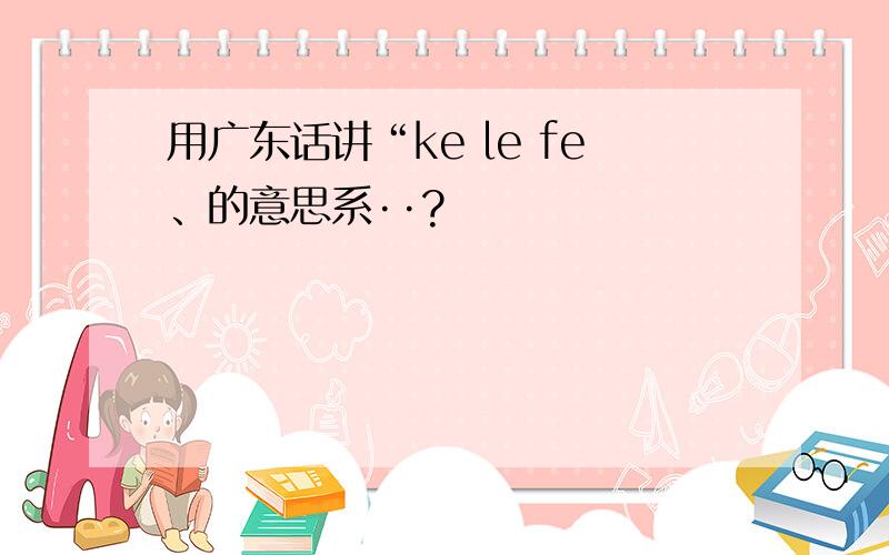 用广东话讲“ke le fe、的意思系··?