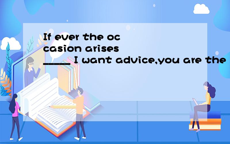 If ever the occasion arises _____ I want advice,you are the