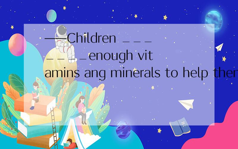 ——Children _______enough vitamins ang minerals to help them