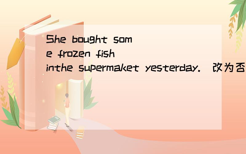 She bought some frozen fish inthe supermaket yesterday.(改为否定