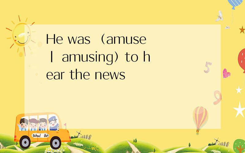 He was （amuse | amusing）to hear the news