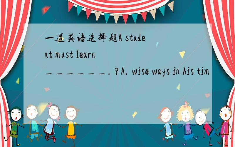 一道英语选择题A student must learn ______. ?A. wise ways in his tim