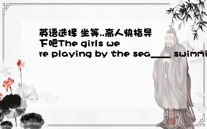 英语选择 坐等..高人快指导下吧The girls were playing by the sea____ swimmi