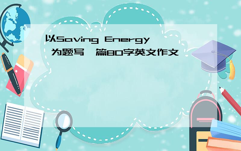 以Saving Energy 为题写一篇80字英文作文