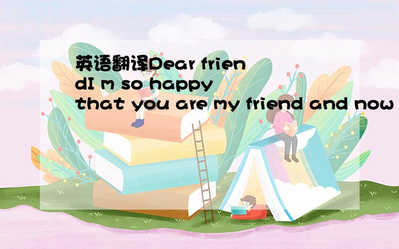 英语翻译Dear friendI m so happy that you are my friend and now a