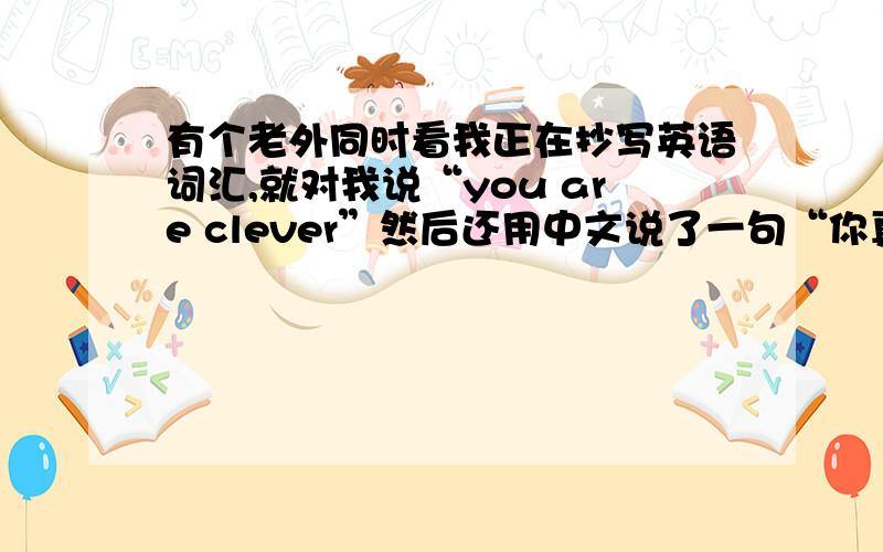 有个老外同时看我正在抄写英语词汇,就对我说“you are clever”然后还用中文说了一句“你真的很努力”——但是我