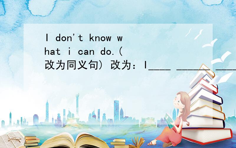 I don't know what i can do.(改为同义句) 改为：I____ ______ ______wha