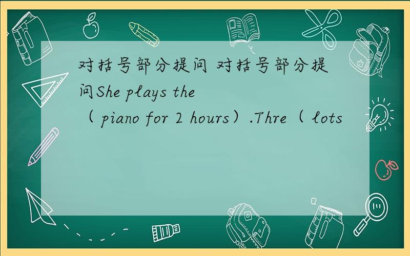 对括号部分提问 对括号部分提问She plays the（ piano for 2 hours）.Thre（ lots