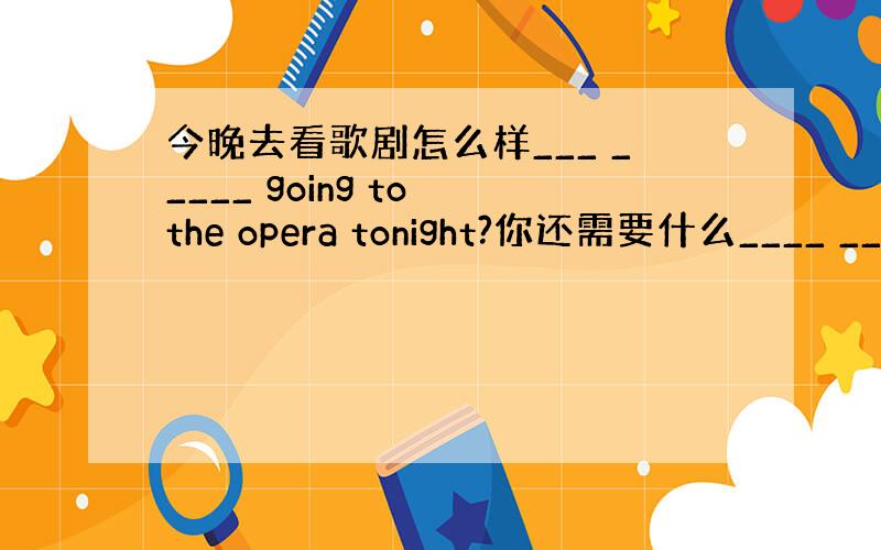 今晚去看歌剧怎么样___ _____ going to the opera tonight?你还需要什么____ ___