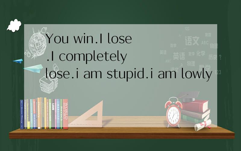 You win.I lose.I completely lose.i am stupid.i am lowly