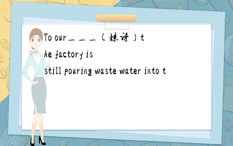 To our___(惊讶）the factory is still pouring waste water into t