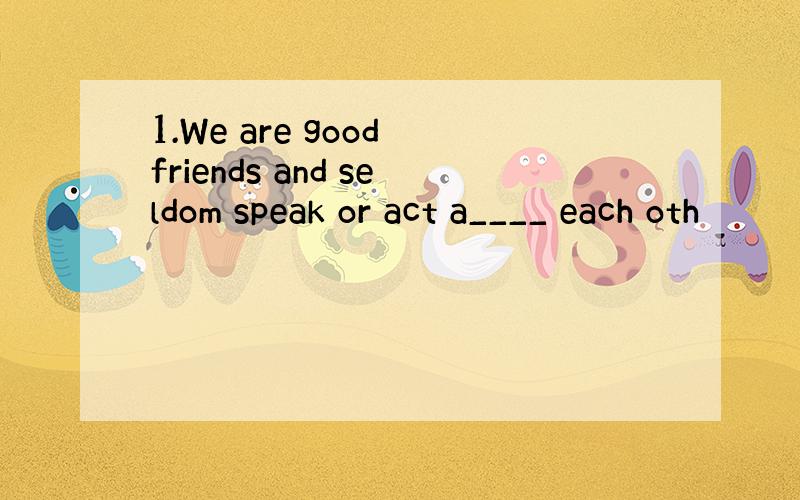 1.We are good friends and seldom speak or act a____ each oth