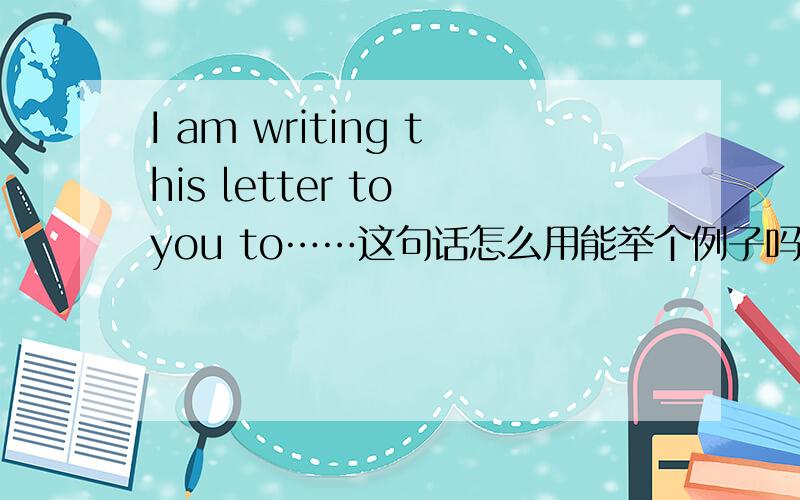 I am writing this letter to you to……这句话怎么用能举个例子吗