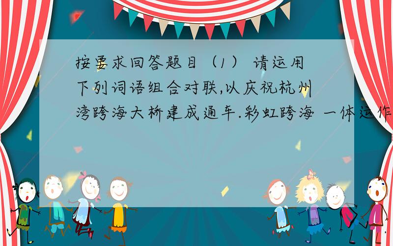 按要求回答题目（1） 请运用下列词语组合对联,以庆祝杭州湾跨海大桥建成通车.彩虹跨海 一体运作 两岸连接 巨龙卧波（ ）