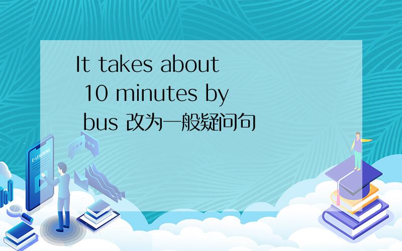 It takes about 10 minutes by bus 改为一般疑问句