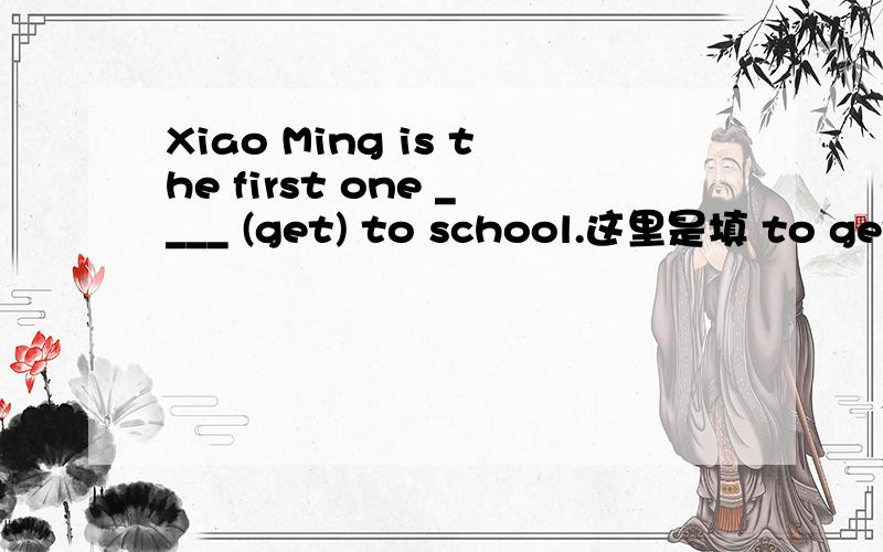 Xiao Ming is the first one ____ (get) to school.这里是填 to get