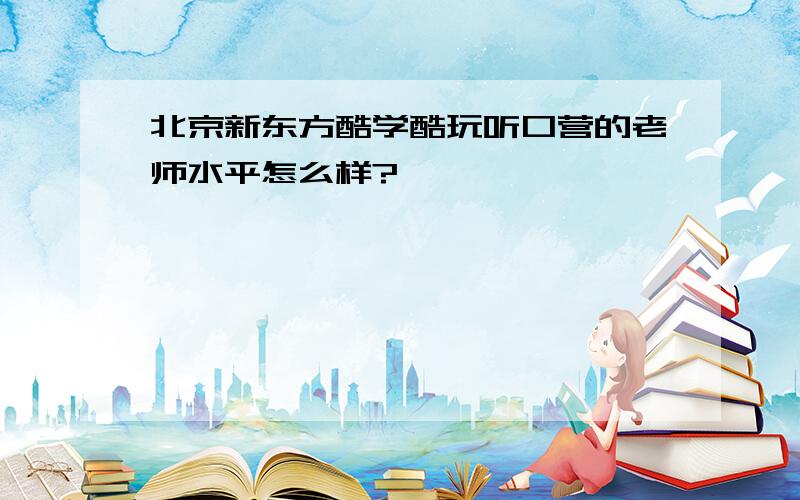 北京新东方酷学酷玩听口营的老师水平怎么样?