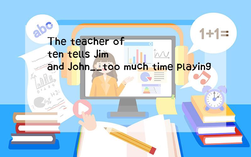 The teacher often tells Jim and John__too much time playing