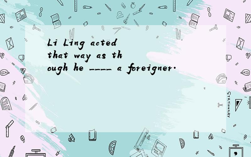 Li Ling acted that way as though he ____ a foreigner.