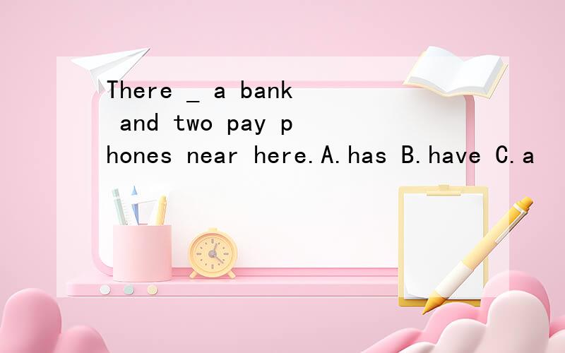 There _ a bank and two pay phones near here.A.has B.have C.a