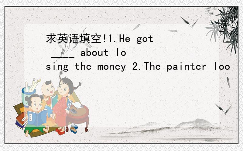 求英语填空!1.He got ____ about losing the money 2.The painter loo