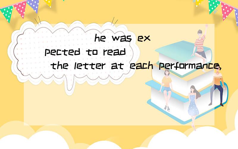 ____ he was expected to read the letter at each performance,