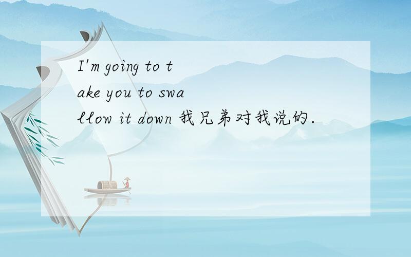 I'm going to take you to swallow it down 我兄弟对我说的.