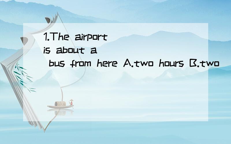 1.The airport is about a ___ bus from here A.two hours B.two