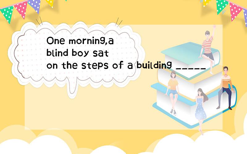 One morning,a blind boy sat on the steps of a building _____