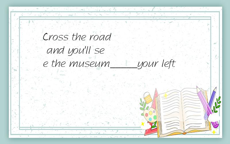 Cross the road and you'll see the museum_____your left