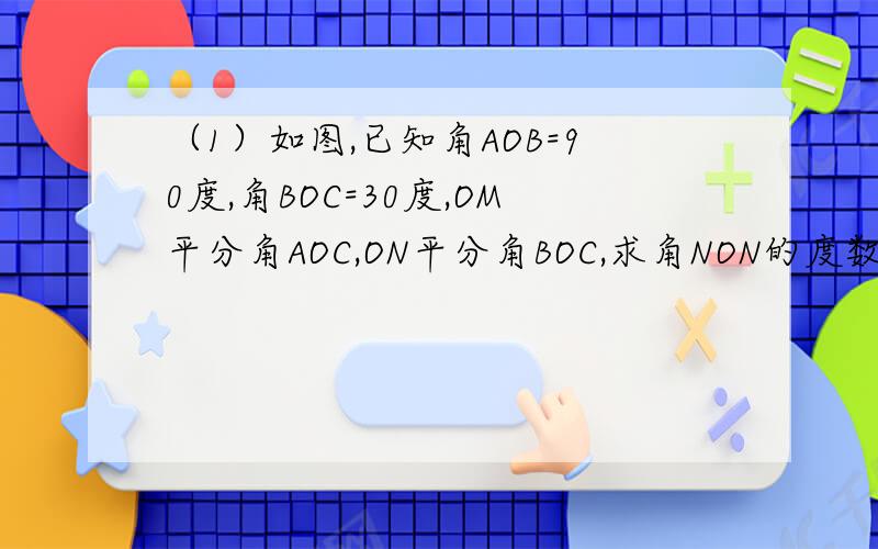 （1）如图,已知角AOB=90度,角BOC=30度,OM平分角AOC,ON平分角BOC,求角NON的度数.
